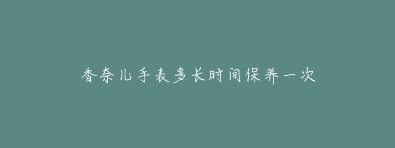 香奈儿手表多长时间保养一次-名表号 香奈儿手表多长时间保养一次