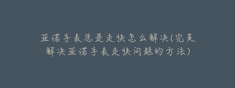 亚诺手表总是走快怎么解决(完美解决亚诺手表走快问题的方法)-名表号 亚诺手表总是走快怎么解决(完美解决亚诺手表走快问题的方法)
