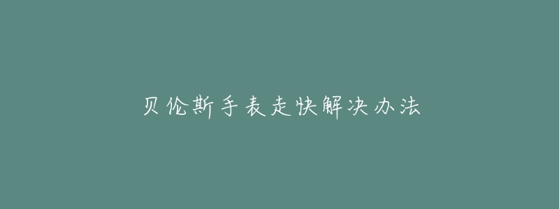 贝伦斯手表走快解决办法-名表号 贝伦斯手表走快解决办法