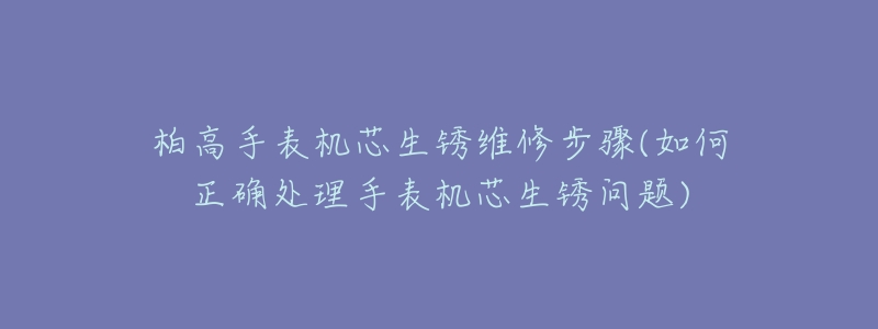 柏高手表机芯生锈维修步骤(如何正确处理手表机芯生锈问题)-名表号 柏高手表机芯生锈维修步骤(如何正确处理手表机芯生锈问题)