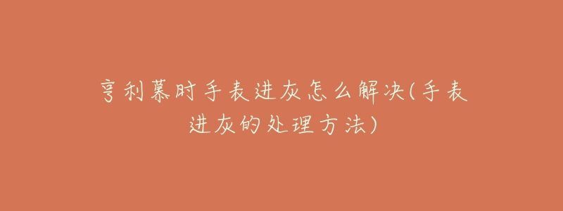 亨利慕时手表进灰怎么解决(手表进灰的处理方法)