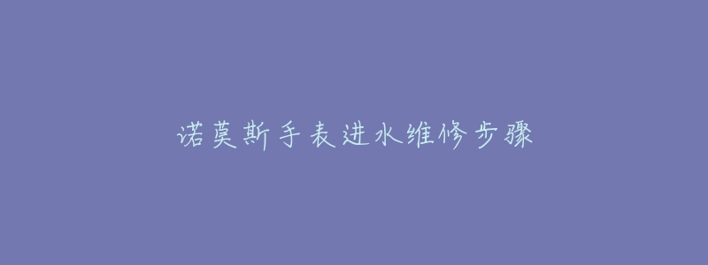 诺莫斯手表进水维修步骤-名表号 诺莫斯手表进水维修步骤