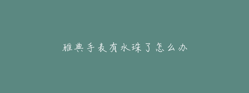 雅典手表有水珠了怎么办-名表号 雅典手表有水珠了怎么办