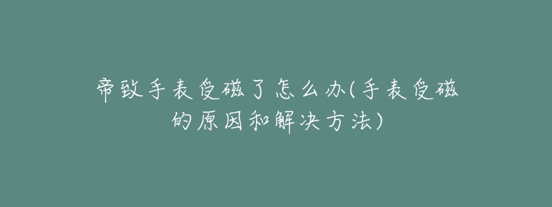 帝致手表受磁了怎么办(手表受磁的原因和解决方法)-名表号 帝致手表受磁了怎么办(手表受磁的原因和解决方法)