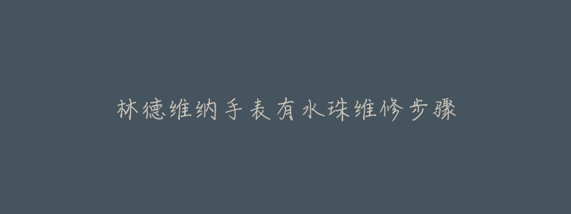 林德维纳手表有水珠维修步骤-名表号 林德维纳手表有水珠维修步骤