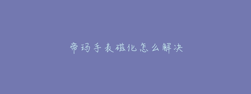 帝玛手表磁化怎么解决-名表号 帝玛手表磁化怎么解决