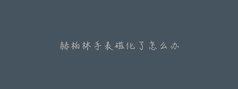赫柏林手表磁化了怎么办-名表号 赫柏林手表磁化了怎么办