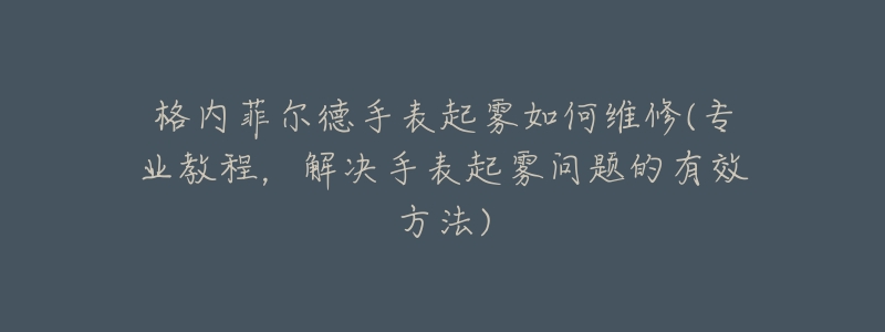 格内菲尔德手表起雾如何维修(专业教程,解决手表起雾问题的有效方法)-名表号 格内菲尔德手表起雾如何维修(专业教程,解决手表起雾问题的有效方法)