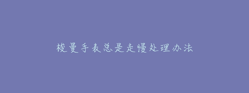 梭曼手表总是走慢处理办法-名表号 梭曼手表总是走慢处理办法