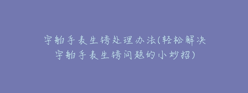 宇舶手表生锈处理办法(轻松解决宇舶手表生锈问题的小妙招)-名表号 宇舶手表生锈处理办法(轻松解决宇舶手表生锈问题的小妙招)