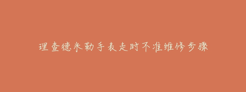 理查德米勒手表走时不准维修步骤-名表号 理查德米勒手表走时不准维修步骤