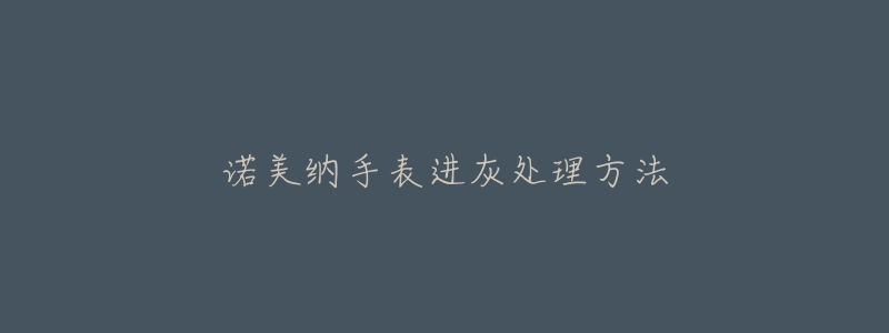 诺美纳手表进灰处理方法-名表号 诺美纳手表进灰处理方法