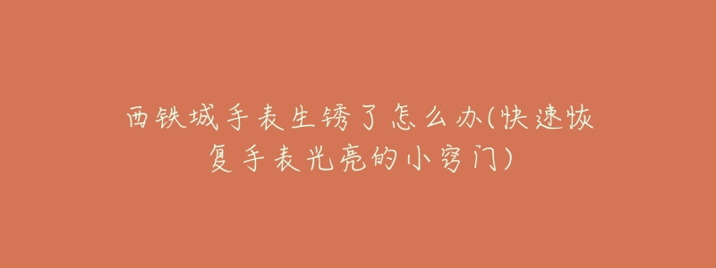 西铁城手表生锈了怎么办(快速恢复手表光亮的小窍门)-名表号 西铁城手表生锈了怎么办(快速恢复手表光亮的小窍门)