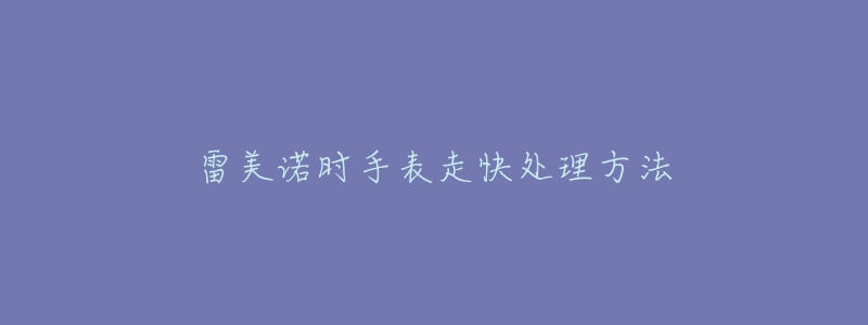 雷美诺时手表走快处理方法-名表号 雷美诺时手表走快处理方法