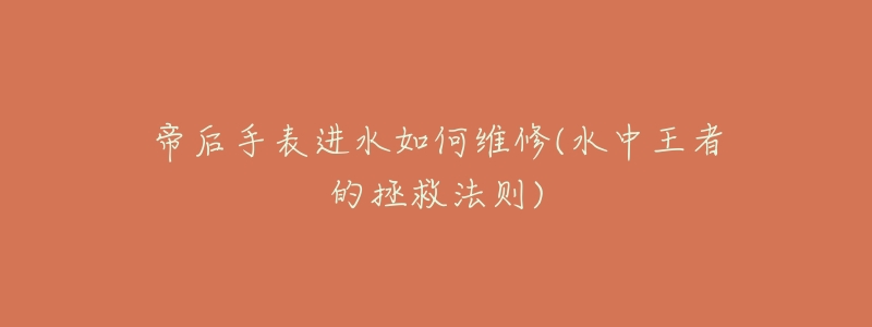 帝后手表进水如何维修(水中王者的拯救法则)-名表号 帝后手表进水如何维修(水中王者的拯救法则)