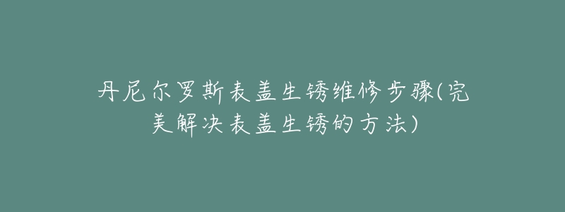 丹尼尔罗斯表盖生锈维修步骤(完美解决表盖生锈的方法)-名表号 丹尼尔罗斯表盖生锈维修步骤(完美解决表盖生锈的方法)