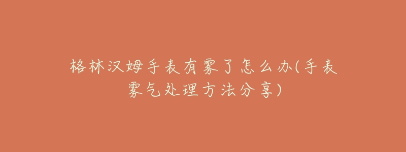 格林汉姆手表有雾了怎么办(手表雾气处理方法分享)-名表号 格林汉姆手表有雾了怎么办(手表雾气处理方法分享)