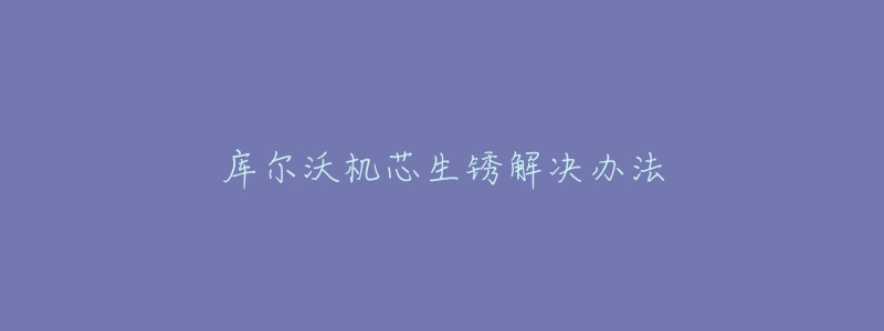 库尔沃机芯生锈解决办法-名表号 库尔沃机芯生锈解决办法
