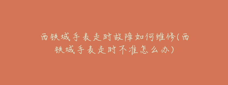 西铁城手表走时故障如何维修(西铁城手表走时不准怎么办)-名表号 西铁城手表走时故障如何维修(西铁城手表走时不准怎么办)