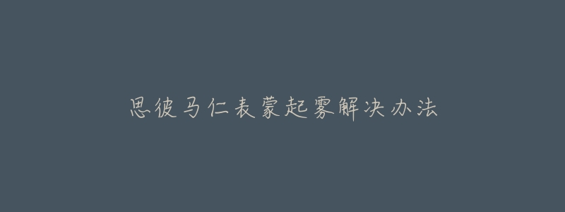 思彼马仁表蒙起雾解决办法-名表号 思彼马仁表蒙起雾解决办法