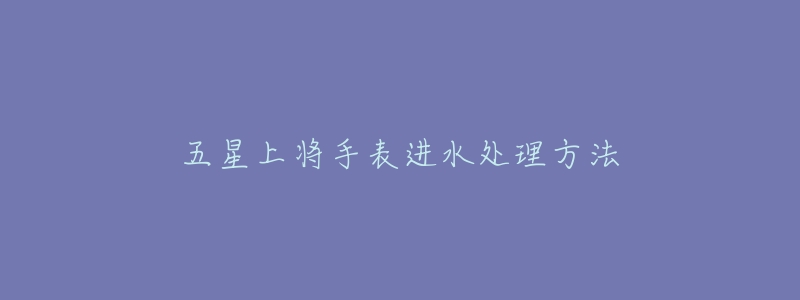 五星上将手表进水处理方法-名表号 五星上将手表进水处理方法