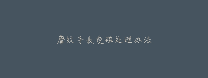 摩纹手表受磁处理办法-名表号 摩纹手表受磁处理办法