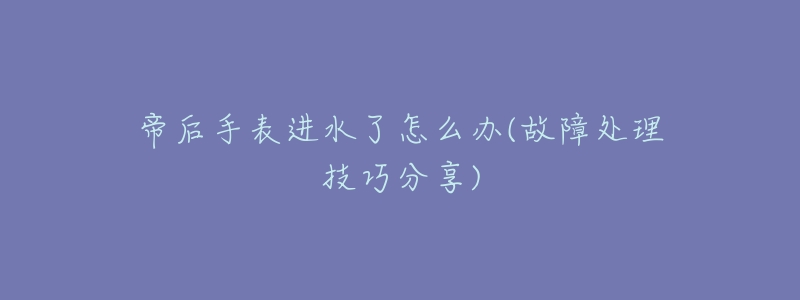 帝后手表进水了怎么办(故障处理技巧分享)-名表号 帝后手表进水了怎么办(故障处理技巧分享)