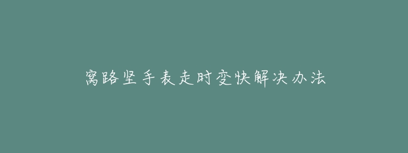 窝路坚手表走时变快解决办法-名表号 窝路坚手表走时变快解决办法