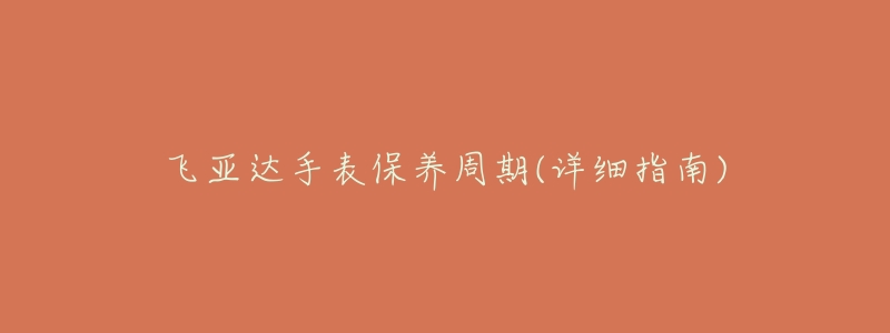 飞亚达手表保养周期(详细指南)-名表号 飞亚达手表保养周期(详细指南)
