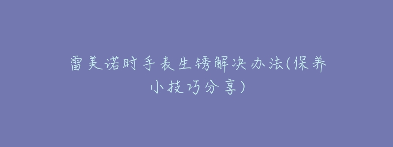 雷美诺时手表生锈解决办法(保养小技巧分享)-名表号 雷美诺时手表生锈解决办法(保养小技巧分享)