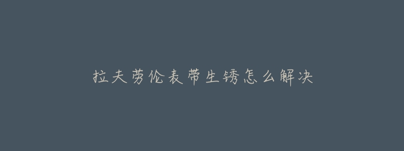 拉夫劳伦表带生锈怎么解决-名表号 拉夫劳伦表带生锈怎么解决