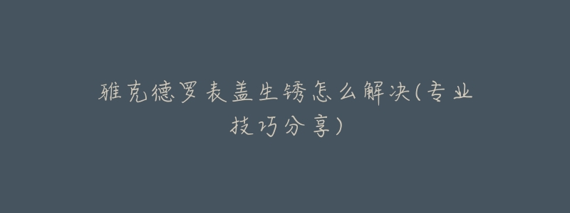 雅克德罗表盖生锈怎么解决(专业技巧分享)-名表号 雅克德罗表盖生锈怎么解决(专业技巧分享)