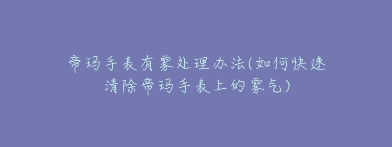 帝玛手表有雾处理办法(如何快速清除帝玛手表上的雾气)-名表号 帝玛手表有雾处理办法(如何快速清除帝玛手表上的雾气)