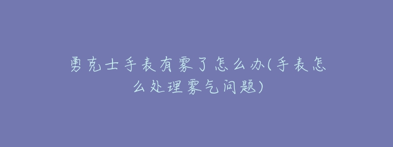 勇克士手表有雾了怎么办(手表怎么处理雾气问题)-名表号 勇克士手表有雾了怎么办(手表怎么处理雾气问题)