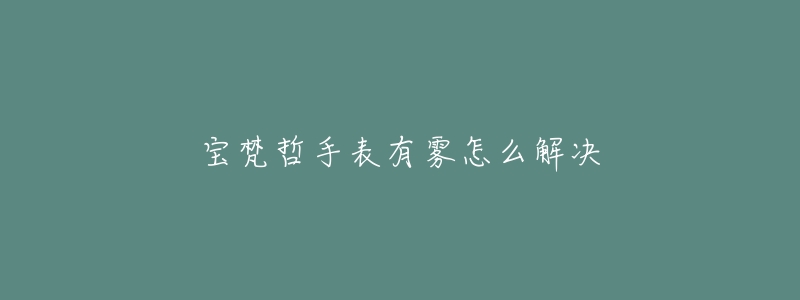 宝梵哲手表有雾怎么解决-名表号 宝梵哲手表有雾怎么解决