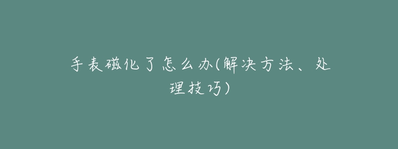 手表磁化了怎么办(解决方法、处理技巧)-名表号 手表磁化了怎么办(解决方法、处理技巧)