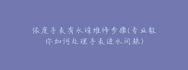 依度手表有水珠维修步骤(专业教你如何处理手表进水问题)-名表号 依度手表有水珠维修步骤(专业教你如何处理手表进水问题)
