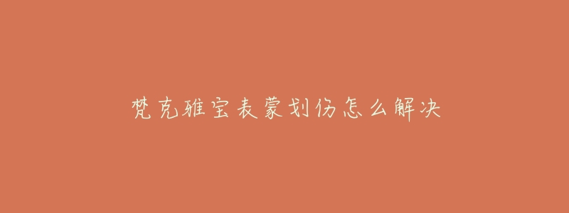 梵克雅宝表蒙划伤怎么解决-名表号 梵克雅宝表蒙划伤怎么解决