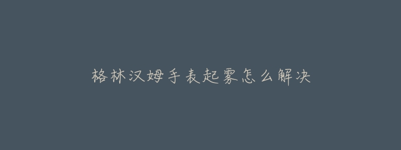 格林汉姆手表起雾怎么解决-名表号 格林汉姆手表起雾怎么解决