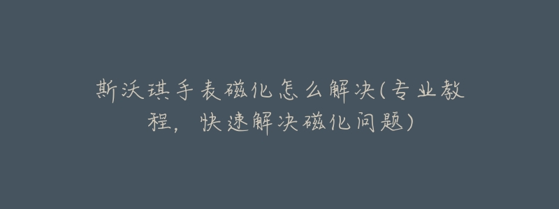 斯沃琪手表磁化怎么解决(专业教程,快速解决磁化问题)-名表号 斯沃琪手表磁化怎么解决(专业教程,快速解决磁化问题)