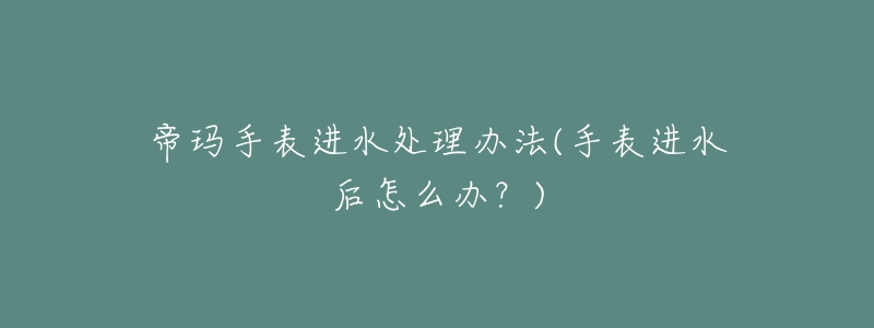 帝玛手表进水处理办法(手表进水后怎么办?)-名表号 帝玛手表进水处理办法(手表进水后怎么办?)