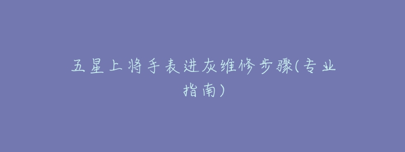 五星上将手表进灰维修步骤(专业指南)-名表号 五星上将手表进灰维修步骤(专业指南)