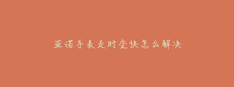 亚诺手表走时变快怎么解决-名表号 亚诺手表走时变快怎么解决