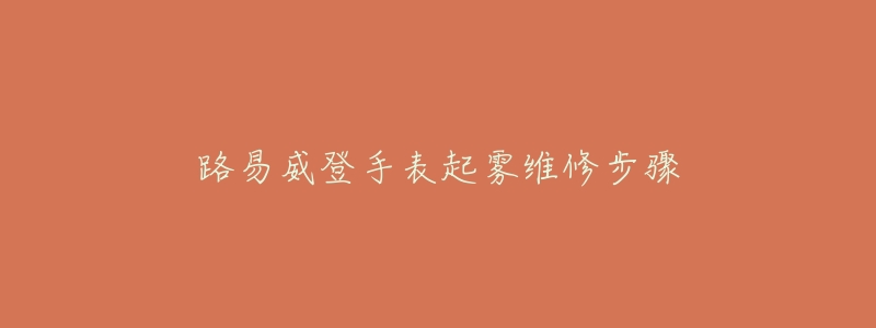 路易威登手表起雾维修步骤-名表号 路易威登手表起雾维修步骤