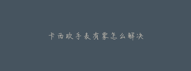 卡西欧手表有雾怎么解决-名表号 卡西欧手表有雾怎么解决
