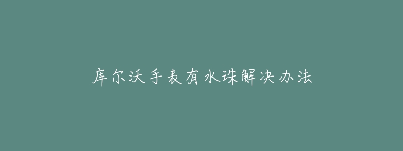 库尔沃手表有水珠解决办法-名表号 库尔沃手表有水珠解决办法
