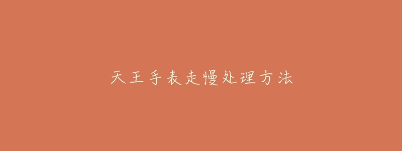 天王手表走慢处理方法-名表号 天王手表走慢处理方法