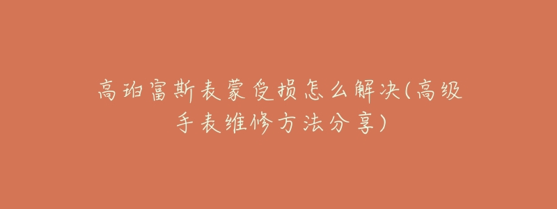 高珀富斯表蒙受损怎么解决(高级手表维修方法分享)-名表号 高珀富斯表蒙受损怎么解决(高级手表维修方法分享)