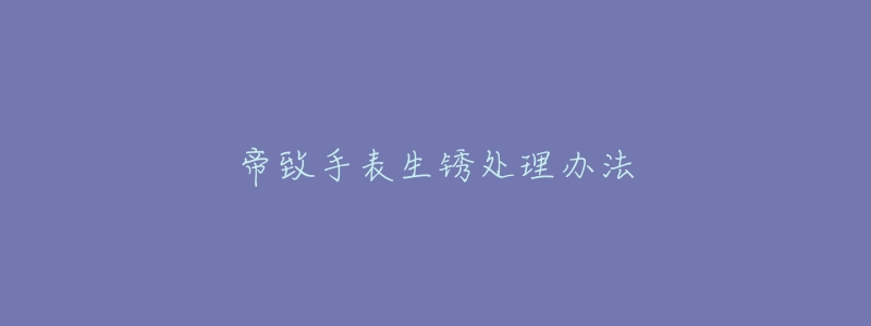 帝致手表生锈处理办法-名表号 帝致手表生锈处理办法
