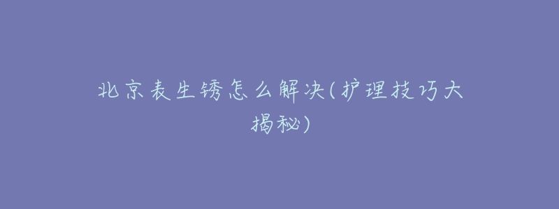 北京表生锈怎么解决(护理技巧大揭秘)-名表号 北京表生锈怎么解决(护理技巧大揭秘)